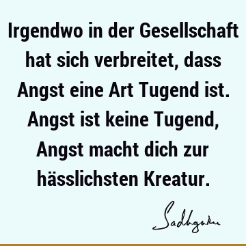 Irgendwo in der Gesellschaft hat sich verbreitet, dass Angst eine Art Tugend ist. Angst ist keine Tugend, Angst macht dich zur hässlichsten K