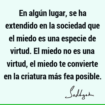 En algún lugar, se ha extendido en la sociedad que el miedo es una especie de virtud. El miedo no es una virtud, el miedo te convierte en la criatura más fea