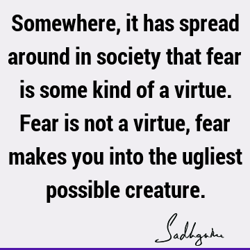 Somewhere, it has spread around in society that fear is some kind of a virtue. Fear is not a virtue, fear makes you into the ugliest possible