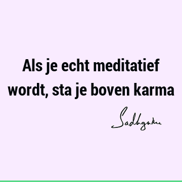 Als je echt meditatief wordt, sta je boven