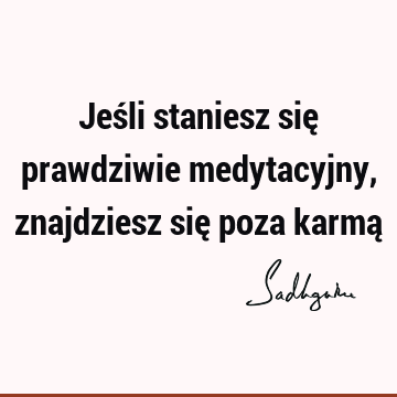 Jeśli staniesz się prawdziwie medytacyjny, znajdziesz się poza karmą