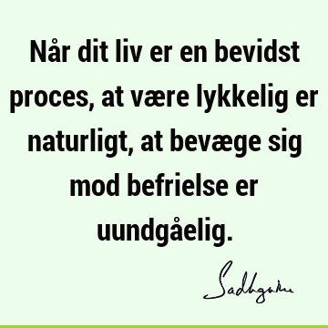 Når dit liv er en bevidst proces,
at være lykkelig er naturligt,
at bevæge sig mod befrielse er uundgå