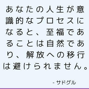 あなたの人生が意識的なプロセスになると、至福であることは自然であり、解放への移行は避けられません。