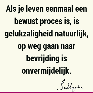 Als je leven eenmaal een bewust proces is, is gelukzaligheid natuurlijk, op weg gaan naar bevrijding is