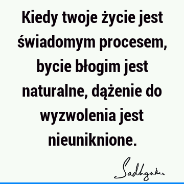 Kiedy twoje życie jest świadomym procesem, bycie błogim jest naturalne, dążenie do wyzwolenia jest