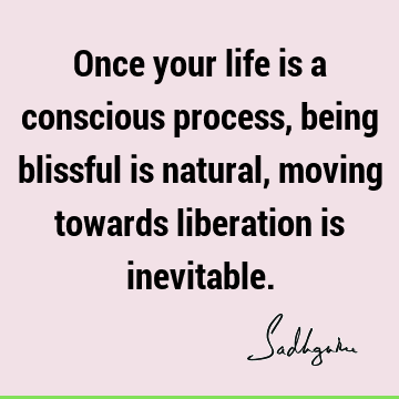 Once your life is a conscious process, being blissful is natural, moving towards liberation is