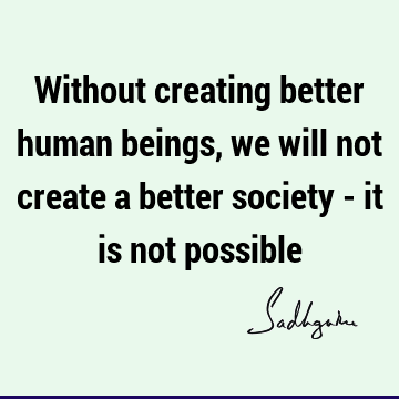 Without creating better human beings, we will not create a better society - it is not