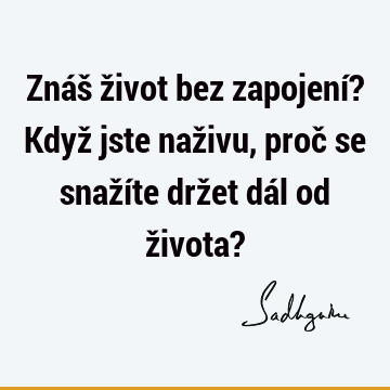 Znáš život bez zapojení? Když jste naživu, proč se snažíte držet dál od života?