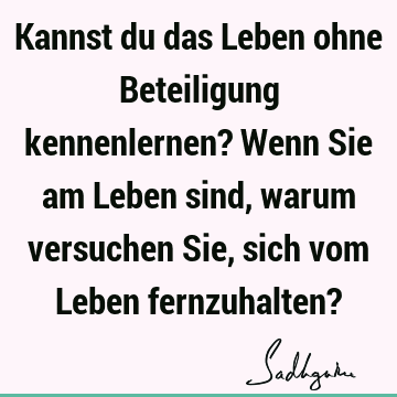 Kannst du das Leben ohne Beteiligung kennenlernen? Wenn Sie am Leben sind, warum versuchen Sie, sich vom Leben fernzuhalten?