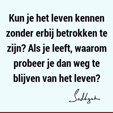 Kun je het leven kennen zonder erbij betrokken te zijn? Als je leeft, waarom probeer je dan weg te blijven van het leven?