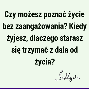 Czy możesz poznać życie bez zaangażowania? Kiedy żyjesz, dlaczego starasz się trzymać z dala od życia?