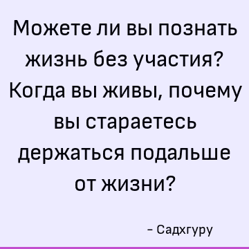 Можете ли вы познать жизнь без участия? Когда вы живы, почему вы стараетесь держаться подальше от жизни?