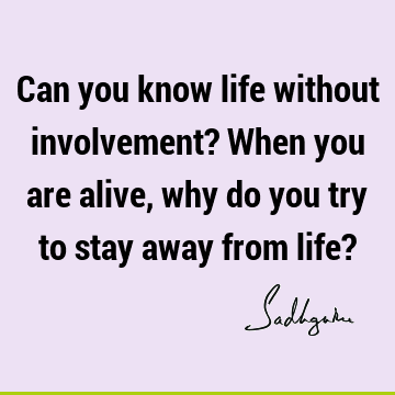 Can you know life without involvement? When you are alive, why do you try to stay away from life?