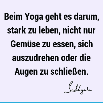 Beim Yoga geht es darum, stark zu leben, nicht nur Gemüse zu essen, sich auszudrehen oder die Augen zu schließ