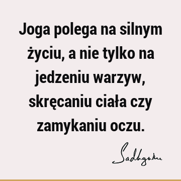 Joga polega na silnym życiu, a nie tylko na jedzeniu warzyw, skręcaniu ciała czy zamykaniu