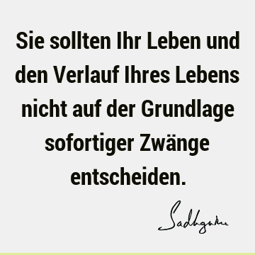 Sie sollten Ihr Leben und den Verlauf Ihres Lebens nicht auf der Grundlage sofortiger Zwänge