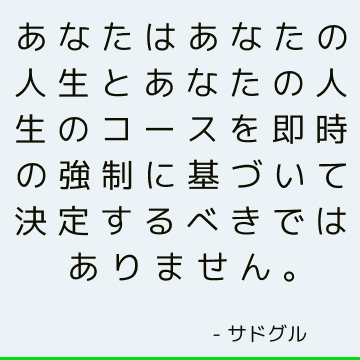 あなたはあなたの人生とあなたの人生のコースを即時の強制に基づいて決定するべきではありません。