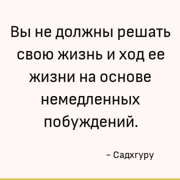 Вы не должны решать свою жизнь и ход ее жизни на основе немедленных побуждений