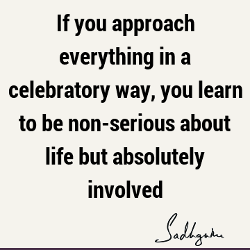 If you approach everything in a celebratory way, you learn to be non-serious about life but absolutely