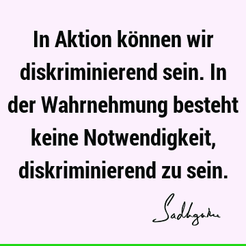 In Aktion können wir diskriminierend sein. In der Wahrnehmung besteht keine Notwendigkeit, diskriminierend zu