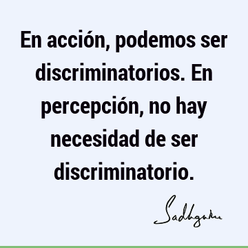 En acción, podemos ser discriminatorios. En percepción, no hay necesidad de ser