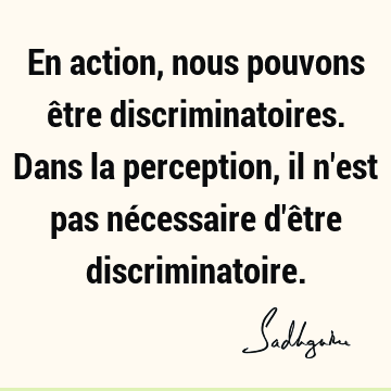 En action, nous pouvons être discriminatoires. Dans la perception, il n