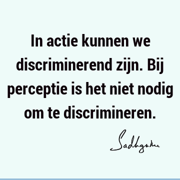 In actie kunnen we discriminerend zijn. Bij perceptie is het niet nodig om te