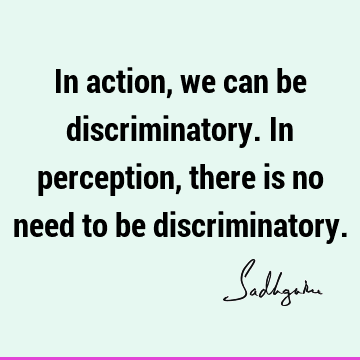 In action, we can be discriminatory. In perception, there is no need to be