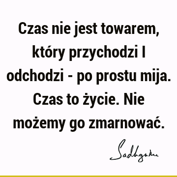 Czas nie jest towarem, który przychodzi i odchodzi - po prostu mija. Czas to życie. Nie możemy go zmarnować