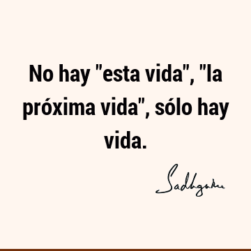 No hay "esta vida", "la próxima vida", sólo hay