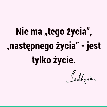 Nie ma „tego życia”, „następnego życia” - jest tylko ż