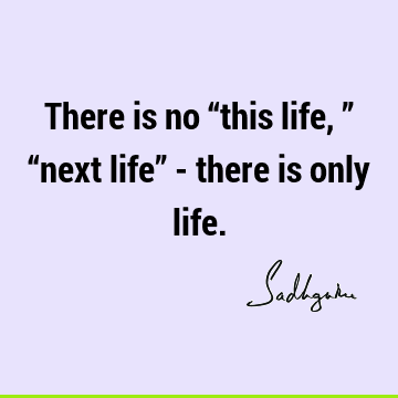 There is no “this life,” “next life” - there is only