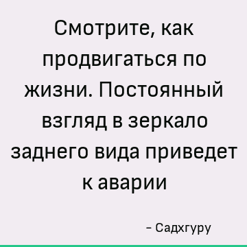 Смотрите, как продвигаться по жизни. Постоянный взгляд в зеркало заднего вида приведет к аварии