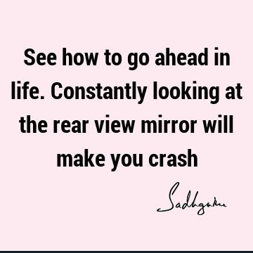 See how to go ahead in life. Constantly looking at the rear view mirror will make you