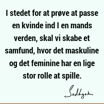 I stedet for at prøve at passe en kvinde ind i en mands verden, skal vi skabe et samfund, hvor det maskuline og det feminine har en lige stor rolle at