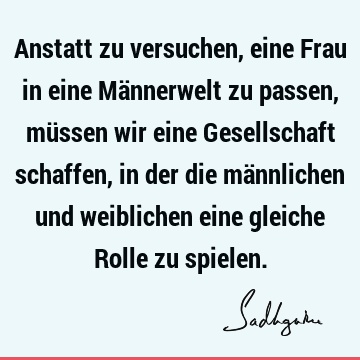 Anstatt zu versuchen, eine Frau in eine Männerwelt zu passen, müssen wir eine Gesellschaft schaffen, in der die männlichen und weiblichen eine gleiche Rolle zu