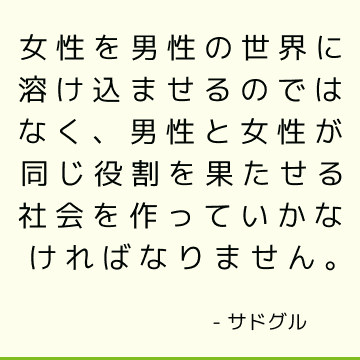 女性を男性の世界に溶け込ませるのではなく、男性と女性が同じ役割を果たせる社会を作っていかなければなりません。