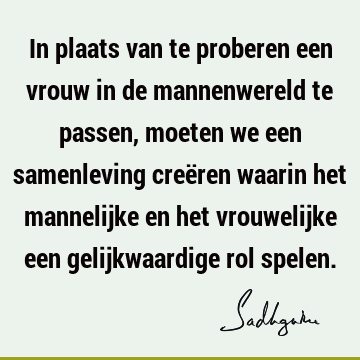 In plaats van te proberen een vrouw in de mannenwereld te passen, moeten we een samenleving creëren waarin het mannelijke en het vrouwelijke een gelijkwaardige