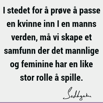 I stedet for å prøve å passe en kvinne inn i en manns verden, må vi skape et samfunn der det mannlige og feminine har en like stor rolle å