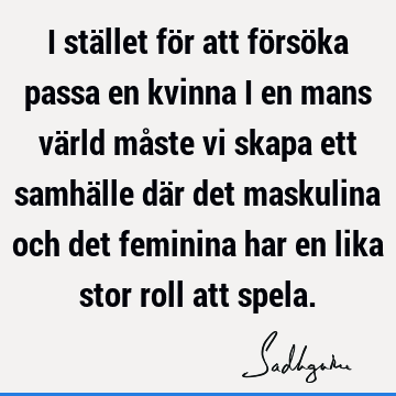 I stället för att försöka passa en kvinna i en mans värld måste vi skapa ett samhälle där det maskulina och det feminina har en lika stor roll att