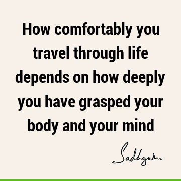 How comfortably you travel through life depends on how deeply you have grasped your body and your