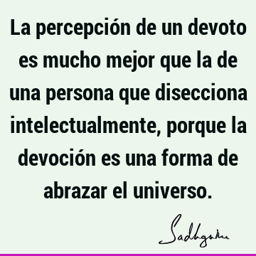 La percepción de un devoto es mucho mejor que la de una persona que disecciona intelectualmente, porque la devoción es una forma de abrazar el