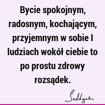 Bycie spokojnym, radosnym, kochającym, przyjemnym w sobie i ludziach wokół ciebie to po prostu zdrowy rozsą