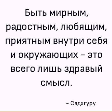 Быть мирным, радостным, любящим, приятным внутри себя и окружающих - это всего лишь здравый смысл