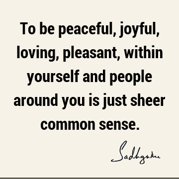 To be peaceful, joyful, loving, pleasant, within yourself and people around you is just sheer common