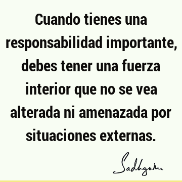 Cuando tienes una responsabilidad importante, debes tener una fuerza interior que no se vea alterada ni amenazada por situaciones