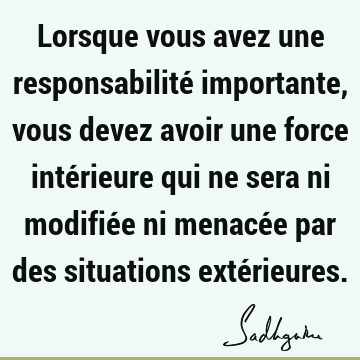 Lorsque vous avez une responsabilité importante, vous devez avoir une force intérieure qui ne sera ni modifiée ni menacée par des situations exté