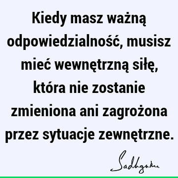 Kiedy masz ważną odpowiedzialność, musisz mieć wewnętrzną siłę, która nie zostanie zmieniona ani zagrożona przez sytuacje zewnę