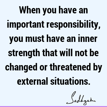 When you have an important responsibility, you must have an inner strength that will not be changed or threatened by external