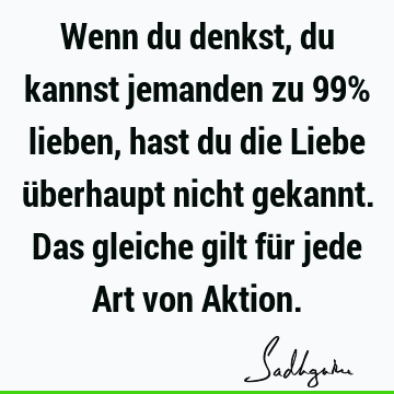 Wenn du denkst, du kannst jemanden zu 99% lieben, hast du die Liebe überhaupt nicht gekannt. Das gleiche gilt für jede Art von A